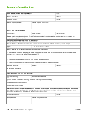 Page 146
Service information form
WHO IS RETURNING THE EQUIPMENT?Date:
Person to contact:Phone:
Alternate contact:Phone:
Return shipping address:
 
 Special shipping instructions:
WHAT ARE YOU SENDING?
Model name:Model number:Serial number:
Please attach any relevant printouts. Do NOT ship accessories (manuals, cleaning supplies, and so on) that are not
required to complete the repair.
HAVE YOU REMOVED THE PRINT CARTRIDGES?
You must remove them before shipping the printer,  unless a mechanical problem prevents...