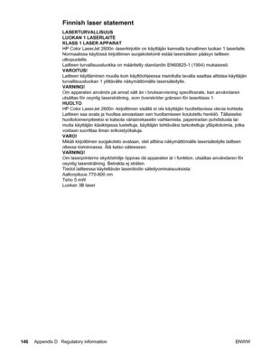 Page 156
Finnish laser statement
LASERTURVALLISUUS
LUOKAN 1 LASERLAITE
KLASS 1 LASER APPARAT
HP Color LaserJet 2600n -laserkirjoitin on käyttäjän kannalta turvallinen luokan 1 laserlaite.
Normaalissa käytössä kirjoittimen suojakotelointi estää l\
asersäteen pääsyn laitteen
ulkopuolelle.
Laitteen turvallisuusluokka on määritetty  standardin EN60825-1 (1994) mukaisesti.
VAROITUS!
Laitteen käyttäminen muulla kuin käyttöohjeessa  mainitulla tavalla saattaa altistaa käyttäjän
turvallisuusluokan 1 ylittävälle...