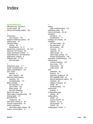 Page 157
Index
Symbols/Numerics
250-sheet tray. See tray 2
4-Color option 65
600 dpi print-quality setting 109
A
accessories part numbers 124
Adaptive Halftoning options 65
adding paper 40
adhesive labels printing 46
specifications 16, 17
agreements, maintenance 134, 143
Alerts tab, HP Toolbox 85
Apple LaserWriter 8 driver 11
Apple Macintosh.  See Macintosh
applications, settings 9
Attention light 21, 123 See also  lights
B
background, gray 111
bands, troubleshooting 111
battery specifications 142
bins, output...