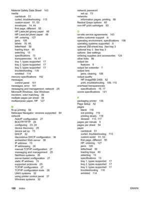 Page 160
Material Safety Data Sheet 143
mediacardstock 51
curled, troubleshooting 113
custom-sized 51, 53
envelopes 14, 44
first page, different 55
HP LaserJet glossy paper 48
HP LaserJet photo paper 48
HP, ordering 127
jams 105
labels 16, 46
letterhead 50
loading trays 40
selecting 13
specifications 13
transparencies 16, 47
tray 1, types supported 17
tray 2, types supported 17
tray 3, types supported 17
troubleshooting 116
wrinkled 114
mercury specifications 142
messages control panel 101
messages, error 101...