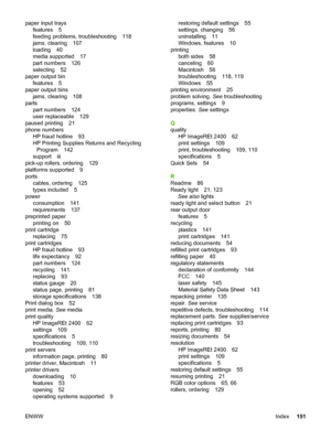 Page 161
paper input traysfeatures 5
feeding problems, troubleshooting 118
jams, clearing 107
loading 40
media supported 17
part numbers 126
selecting 52
paper output bin features 5
paper output bins jams, clearing 108
parts part numbers 124
user replaceable 129
paused printing 21
phone numbers HP fraud hotline 93
HP Printing Supplies Returns and RecyclingProgram 142
support iii
pick-up rollers, ordering 129
platforms supported 9
ports cables, ordering 125
types included 5
power consumption 141
requirements 137...