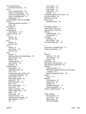 Page 163
text, troubleshootingmisformed characters 113
toner loose, troubleshooting 112
scatter, troubleshooting 114
smeared, troubleshooting 112
specks, troubleshooting 111
status gauge 20
toner cartridges.  See print cartridges
Toolbox operating systems supported 9
using 84
top output bin features 5
transparencies specifications 16, 17
Trapping options 65
tray 1 loading 40
See also  trays
tray 2 loading 41
See also  trays
tray 3 loading 41
part number 126
See also  trays
trays features 5
feeding problems,...