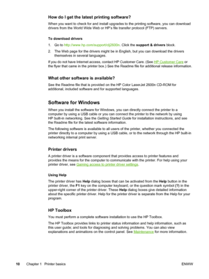 Page 20
How do I get the latest printing software?
When you want to check for and install upgrades to the printing software, you can download
drivers from the World Wide Web or  HP’s file transfer protocol (FTP) servers.
To download drivers
1. Go to  http://www.hp.com/support/clj2600n . Click the support & drivers  block.
2. The Web page for the drivers might be  in English, but you can download the drivers
themselves in several languages.
If you do not have Internet access, contact HP Customer Care. (See 
HP...