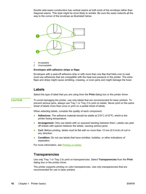 Page 26
Double side-seam construction has vertical seams at both ends of the envelope rather than
diagonal seams. This style might be  more likely to wrinkle. Be sure the seam extends all the
way to the corner of the envelope as illustrated below.
1
2
1 Acceptable
2 Unacceptable
Envelopes with adhesive strips or flaps
Envelopes with a peel-off adhesive strip  or with more than one flap that folds over to seal
must use adhesives that are compatible with the  heat and pressure in the printer. The extra
flaps and...