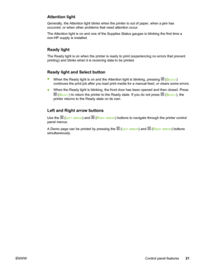 Page 31
Attention light
Generally, the Attention light blinks when the printer is out of paper, when a jam has
occurred, or when other  problems that need attention occur.
The Attention light is on and one of the  Supplies Status gauges is blinking the first time a
non-HP supply is installed.
Ready light
The Ready light is on when the printer is  ready to print (experiencing no errors that prevent
printing) and blinks when it is receiving data to be printed.
Ready light and Select button
● When the Ready light...