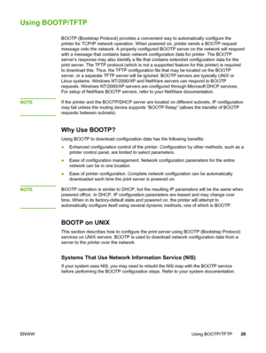 Page 39
Using BOOTP/TFTP
BOOTP (Bootstrap Protocol) provides a convenient way to automatically configure the
printer for TCP/IP network operation. When  powered on, printer sends a BOOTP request
message onto the network. A  properly configured BOOTP server on the network will respond
with a message that contains basic network  configuration data for printer. The BOOTP
server’s response may also identify a file  that contains extended configuration data for the
print server. The TFTP protocol (which is not  a...