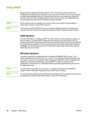 Page 42
Using DHCP
Dynamic Host Configuration Protocol (DHCP, RFC 2131/2132) is one of several auto
configuration mechanisms that the printer uses. If  you have a DHCP server on your network,
the printer automatically obtains its IP address from  that server and registers its name with
any RFC 1001 and 1002-compliant dynamic name  services as long as a WINS (Windows
Internet Naming Service) server IP address has been specified.
NOTE
DHCP services must be available on the  server. Refer to your system...