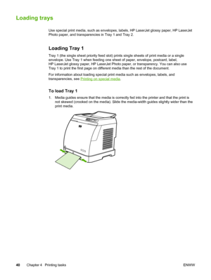 Page 50
Loading trays
Use special print media, such as envelopes, labels, HP LaserJet glossy paper, HP LaserJet
Photo paper, and transparencies in Tray 1 and Tray 2.
Loading Tray 1
Tray 1 (the single sheet priority feed slot) prints  single sheets of print media or a single
envelope. Use Tray 1 when feeding one  sheet of paper, envelope, postcard, label,
HP LaserJet glossy paper, HP LaserJet Photo paper , or transparency. You can also use
Tray 1 to print the first page on different  media than the rest of the...