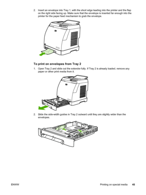 Page 55
2. Insert an envelope into Tray 1, with the short edge leading into the printer and the flap
on the right side facing up. Make sure that  the envelope is inserted far enough into the
printer for the paper feed mechanism to grab the envelope.
To print on envelopes from Tray 2
1. Open Tray 2 and slide out the extender fully.  If Tray 2 is already loaded, remove any
paper or other print media from it.
2. Slide the side-width guides in Tray 2 outward  until they are slightly wider than the
envelopes.
ENWW...