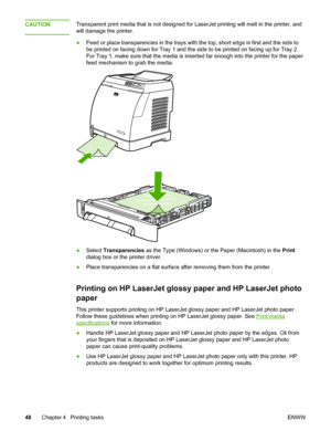 Page 58
CAUTIONTransparent print media that is not designed for LaserJet printing will melt in the printer, and
will damage the printer.
● Feed or place transparencies in the trays with the  top, short edge in first and the side to
be printed on facing down for Tray 1 and the  side to be printed on facing up for Tray 2.
For Tray 1, make sure that the media is  inserted far enough into the printer for the paper
feed mechanism to grab the media.
● Select  Transparencies  as the Type (Windows) or  the Paper...