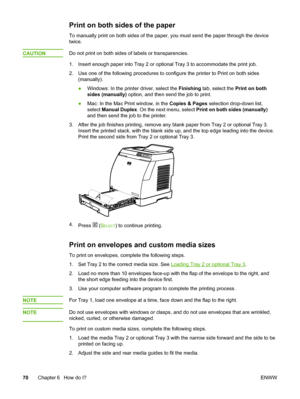 Page 80
Print on both sides of the paper
To manually print on both sides of the paper, you must send the paper through the device
twice.
CAUTION
Do not print on both sides of labels or transparencies.
1. Insert enough paper into Tray 2 or  optional Tray 3 to accommodate the print job.
2. Use one of the following procedures to  configure the printer to Print on both sides
(manually).
● Windows: In the printer driver, select the  Finishing tab, select the  Print on both
sides (manually)  option, and then send the...