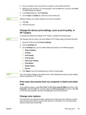 Page 81
3. At your computer, open a document in a program, such as Microsoft Word.
4. Select the print command. For  most programs, click the File menu, and then click  Print.
The  Print  dialog box appears.
5. In the  Print dialog box, click  Properties.
6. On the  Paper or Quality  tab, select the correct media size.
NOTE
Software settings can override changes to the device properties.
7. Click  OK.
8. Print the document.
Change the device print settings, such as print quality, in
HP Toolbox
To change the...