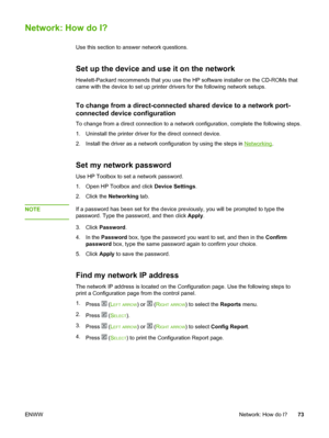 Page 83
Network: How do I?
Use this section to answer network questions.
Set up the device and use it on the network
Hewlett-Packard recommends that you use the HP software installer on the CD-ROMs that
came with the device to set up  printer drivers for the following network setups.
To change from a direct-connected shared  device to a network port-
connected device configuration
To change from a direct connection to  a network configuration, complete the following steps.
1. Uninstall the printer driver for...