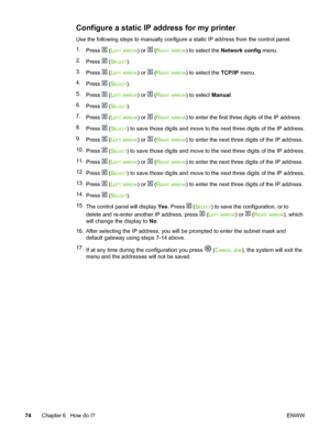 Page 84
Configure a static IP address for my printer
Use the following steps to manually configure a static IP address from the control panel.
1. Press 
 (LEFT ARROW) or  (RIGHT ARROW) to select the  Network config  menu.
2. Press 
 (SELECT).
3. Press 
 (LEFT ARROW) or  (RIGHT ARROW) to select the  TCP/IP menu.
4. Press 
 (SELECT).
5. Press 
 (LEFT ARROW) or  (RIGHT ARROW) to select  Manual.
6. Press 
 (SELECT).
7. Press 
 (LEFT ARROW) or  (RIGHT ARROW) to enter the first three  digits of the IP address.
8....