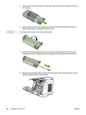 Page 86
3. Remove the new print cartridge from the bag. Place the used print cartridge in the bag
for recycling.
4. Grasp both sides of the print cartridge by  the blue handles and distribute the toner by
gently rocking the print cartridge from side to side.
CAUTION
Do not touch the shutter or  the surface of the roller.
5. Remove the orange shipping locks and the  orange shipping tape from the new print
cartridge. Discard the shipping tape and  shipping locks according to local regulations.
6. Align the print...