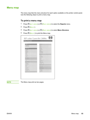 Page 93
Menu map
The menu map lists the menu structure for each option available on the printer control panel.
Use the following steps to print a menu map.
To print a menu map
1. Press  (LEFT ARROW) or  (RIGHT ARROW) to select the  Reports menu.
2. Press 
 (SELECT).
3. Press 
 (LEFT ARROW) or  (RIGHT ARROW) to select  Menu Structure .
4. Press 
 (SELECT) to print the Menu map.
NOTEThe Menu map print as two pages.
ENWW Menu map83
 