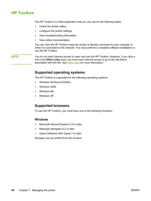 Page 94
HP Toolbox
The HP Toolbox is a Web application that you can use for the following tasks:
● Check the printer status.
● Configure the printer settings.
● View troubleshooting information.
● View online documentation.
You can view the HP Toolbox when the  printer is directly connected to your computer or
when it is connected to the network.  You must perform a complete software installation to
use the HP Toolbox.
NOTE
You do not need Internet access to open and  use the HP Toolbox. However, if you click...