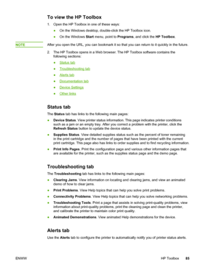 Page 95
To view the HP Toolbox
1. Open the HP Toolbox in one of these ways:●On the Windows desktop, double-click the HP Toolbox icon.
● On the Windows  Start menu, point to  Programs, and click the  HP Toolbox.
NOTE
After you open the URL, you can bookmark it so  that you can return to it quickly in the future.
2. The HP Toolbox opens in a Web  browser. The HP Toolbox software contains the
following sections:
●
Status tab
●
Troubleshooting tab
●
Alerts tab
●
Documentation tab
●
Device Settings
●
Other links...