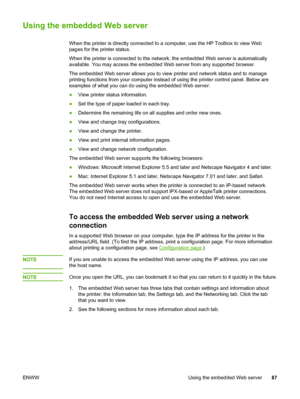 Page 97
Using the embedded Web server
When the printer is directly connected to a computer, use the HP Toolbox to view Web
pages for the printer status.
When the printer is connected to the  network, the embedded Web server is automatically
available. You may access the embedded  Web server from any supported browser.
The embedded Web server allows you to view  printer and network status and to manage
printing functions from your computer instead of  using the printer control panel. Below are
examples of what...
