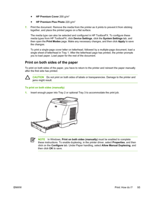 Page 107
●HP Premium Cover  200 g/m2
●
HP Premium Plus Photo  220 g/m2
7.Print the document. Remove the media from the printer as it prints to prevent it from sticking
together, and place the printed pages on a flat surface.
The media type can also be selected and configured in HP ToolboxFX. To configure these
media types from HP ToolboxFX, click  Device Settings, click the System Settings  tab, and
then open the  Print Modes page. Make any necessary changes, and then click  Apply to save
the changes.
To print a...