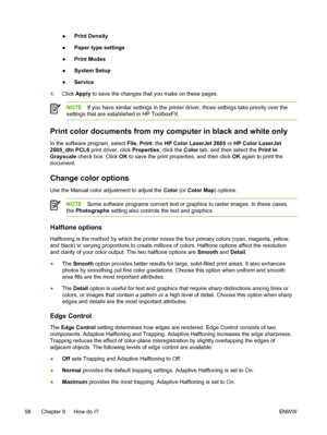 Page 110
●Print Density
● Paper type settings
● Print Modes
● System Setup
● Service
4. Click  Ap p ly  to save the changes that you make on these pages.
NOTE If you have similar settings in the printer driver, those settings take priority over the
settings that are established in HP ToolboxFX.
Print color documents from my computer in black and white only
In the software program, select  File, Print , the HP Color LaserJet 2605  or HP Color LaserJet
2605_dtn PCL6  print driver, click  Properties, click the...