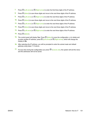 Page 113
7.Press  (Left arrow ) or  (Right arrow ) to enter the first three digits of the IP address.
8. Press 
 (Select ) to save those digits and move to the next three digits of the IP address.
9. Press 
 (Left arrow ) or  (Right arrow ) to enter the next three digits of the IP address.
10. Press 
 (Select ) to save those digits and move to the next three digits of the IP address.
11. Press 
 (Left arrow ) or  (Right arrow ) to enter the next three digits of the IP address.
12. Press 
 (Select ) to save those...