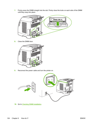 Page 116
7.Firmly press the DIMM straight into the slot. Firmly close the locks on each side of the DIMM
until they snap into place.
8.Close the DIMM door.
9.Reconnect the power cable and turn the printer on.
10.Go to Checking DIMM installation .
104 Chapter 9   How do I? ENW W
 