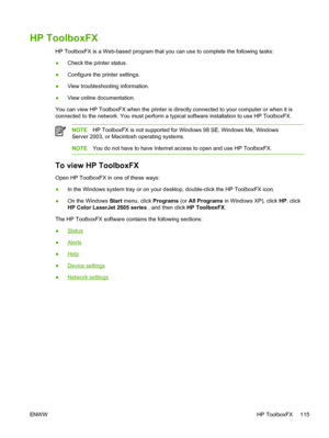 Page 127
HP ToolboxFX
HP ToolboxFX is a Web-based program that you can use to complete the following tasks:
●Check the printer status.
● Configure the printer settings.
● View trouble shooting information.
● View online documentation.
You can view HP ToolboxFX when the printer is directly connected to your computer or when it is
connected to the network. You must perform a typical software installation to use HP ToolboxFX.
NOTE HP ToolboxFX is not supported for Windows 98 SE, Windows Me, Windows
Server 2003, or...