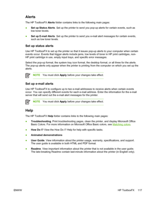 Page 129
Alerts
The HP ToolboxFX Alerts folder contains links to the following main pages:
● Set up Status Alerts
. Set up the printer to send you pop-up alerts for certain events, such as
low toner levels.
● Set up E-mail Alerts
. Set up the printer to send you e-mail alert messages for certain events,
such as low toner levels.
Set up status alerts
Use HP ToolboxFX to set up the printer so that it issues pop-up alerts to your computer when certain
events occur. Events that trigger alerts include jams, low...