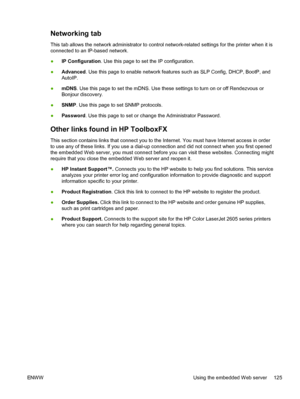 Page 137
Networking tab
This tab allows the network administrator to control network-related settings for the printer when it is
connected to an IP-based network.
●IP Configuration . Use this page to set the IP configuration.
● Advanced
. Use this page to enable network features such as SLP Config, DHCP, BootP, and
AutoIP.
● mDNS
. Use this page to set the mDNS. Use these settings to turn on or off Rendezvous or
Bonjour discovery.
● SNMP
. Use this page to set SNMP protocols.
● Password
. Use this page to set or...