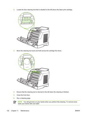 Page 144
2.Locate the blue cleaning tool that is situated to the left above the black print cartridge.
3.Move the cleaning tool back and forth across the cartridge five times.
4.Ensure that the cleaning tool is returned to the left when the cleaning is finished.
5. Close the front door.
6. Run a cleaning page.
NOTE You will get toner on your hands when you perform this cleaning. To remove toner,
wash your hands with cool water.
132 Chapter 11   Maintenance ENWW
 