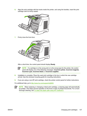 Page 149
6.Align the print cartridge with the tracks inside the printer, and using the handles, insert the print
cartridge until it is firmly seated.
7.Firmly close the front door.
After a short time, the control panel should display  Ready.
NOTE If a cartridge is in the wrong slot or is the wrong type for the printer, the control
panel will display one of the following messages:  Incorrect yellow, Incorrect magenta ,
Incorrect cyan , Incorrect black , or Incorrect supplies .
8.Installation is complete. Place...