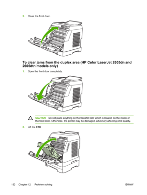 Page 162
3.Close the front door.
To clear jams from the duplex area (HP Color LaserJet 2605dn and
2605dtn models only)
1.Open the front door completely.
CAUTION Do not place anything on the transfer belt, which is located on the inside of
the front door. Otherwise, the printer may be damaged, adversely affecting print quality.
2. Lift the ETB
150 Chapter 12   Problem solving ENWW
 