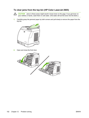 Page 164
To clear jams from the top bin (HP Color LaserJet 2605)
CAUTIONJams in these areas might result in loose toner on the page. If you get toner on
your clothes or hands, wash them in cold water. (Hot water will set the toner into the fabric.)
1. Carefully grasp the jammed paper by both corners and pull slowly to remove the paper from the
top bin.
2.Open and close the front door.
152 Chapter 12   Problem solving ENWW
 