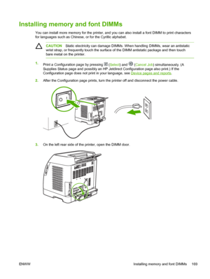 Page 181
Installing memory and font DIMMs
You can install more memory for the printer, and you can also install a font DIMM to print characters
for languages such as Chinese, or for the Cyrillic alphabet.
CAUTIONStatic electricity can damage DIMMs. When handling DIMMs, wear an antistatic
wrist strap, or frequently touch the surface of the DIMM antistatic package and then touch
bare metal on the printer.
1. Print a Configuration page by pressing  (Select ) and  (Cancel Job ) simultaneously. (A
Supplies Status...