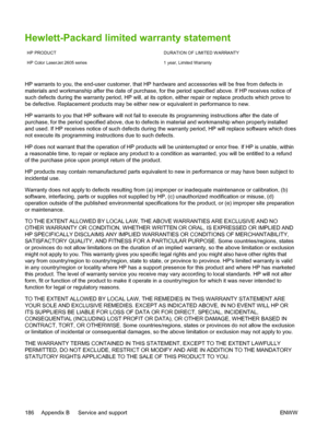 Page 198
Hewlett-Packard limited warranty statement
HP PRODUCT DURATION OF LIMITED WARRANTY
HP Color LaserJet 2605 series 1 year, Limited Warranty
HP warrants to you, the end-user customer, that HP hardware and accessories will be free from defects in
materials and workmanship after the date of purchase, for the period specified above. If HP receives notice of
such defects during the warranty period, HP will, at its option, either repair or replace products which prove to
be defective. Replacement products may...