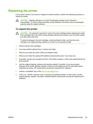 Page 203
Repacking the printer
If your printer needs to be moved or shipped to another location, perform the following procedure to
repack the printer.
CAUTIONShipping damage as a result of inadequate packing is the customers
responsibility. To ensure proper protection during shipment, the printer must be repackaged
properly using the original cushions.
To repack the printer
CAUTION It is extremely important  to remove the print cartridges before shipping the printer.
Print cartridges left in the printer during...