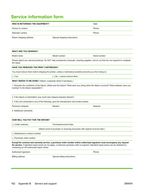 Page 204
Service information form
WHO IS RETURNING THE EQUIPMENT?Date:
Person to contact:Phone:
Alternate contact:Phone:
Return shipping address:
 
 Special shipping instructions:
WHAT ARE YOU SENDING?
Model name:
Model number:Serial number:
Please attach any relevant printouts. Do NOT ship accessories (manuals, cleaning supplies, and so on) that are not required to complete
the repair.
HAVE YOU REMOVED THE PRINT CARTRIDGES?
You must remove them before shipping the printer, unless a mechanical problem prevents...