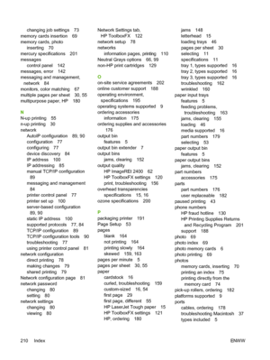 Page 222
changing job settings 73
memory cards insertion 69
memory cards, photo inserting 70
mercury specifications 201
messages
control panel 142
messages, error 142
messaging and management,
network 84
monitors, color matching 67
multiple pages per sheet 30, 55
multipurpose paper, HP 180
N
N-up printing 55
n-up printing 30
network AutoIP configuration 89, 90
configuration 77
configuring 77
device discovery 84
IP address 100
IP addressing 85
manual TCP/IP configuration89
messaging and management
84
printer...