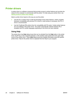 Page 32
Printer drivers
A printer driver is a software component that provides access to printer features and provides the
means for the computer to communicate with the printer. For help using your printer driver, see
Gaining access to printer driver settings.
Select a printer driver based on the way you use the printer.
● Use the PCL 6 printer driver to take full advantage of the printer features. Unless complete
backward compatibility with previous PCL drivers or older printers is necessary, the PCL 6
driver...