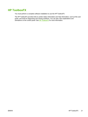 Page 33
HP ToolboxFX
You must perform a complete software installation to use the HP ToolboxFX.
The HP ToolboxFX provides links to printer status information and help information, such as this user
guide; and tools for diagnosing and solving problems. You can also view explanations and
animations on the control panel. See 
HP ToolboxFX for more information.
ENW W HP ToolboxFX 21
 