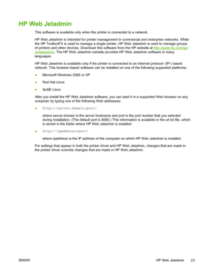 Page 35
HP Web Jetadmin
This software is available only when the printer is connected to a network.
HP Web Jetadmin is intended for printer management in commercial and enterprise networks. While
the HP ToolboxFX is used to manage a single printer, HP Web Jetadmin is used to manage groups
of printers and other devices. Download this software from the HP website at 
http://www.hp.com/go/
webjetadmin. The HP Web Jetadmin website provides HP Web Jetadmin software in many
languages.
HP Web Jetadmin is available...