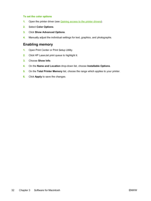 Page 44
To set the color options
1.Open the printer driver (see 
Gaining access to the printer drivers ).
2. Select  Color Options .
3. Click  Show Advanced Options .
4. Manually adjust the individual settings for text, graphics, and photographs.
Enabling memory
1.Open Print Center or Print Setup Utility.
2. Click HP LaserJet print queue to highlight it.
3. Choose  Show Info .
4. On the  Name and Location  drop-down list, choose  Installable Options.
5. On the  Total Printer Memory  list, choose the range which...