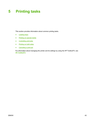 Page 57
5 Printing tasks
This section provides information about common printing tasks.
●
Loading trays
●
Printing on special media
●
Controlling print jobs
●
Printing on both sides
●
Canceling a print job
For information about managing the printer and its settings by using the HP ToolboxFX, see
HP ToolboxFX .
ENW W 45
 