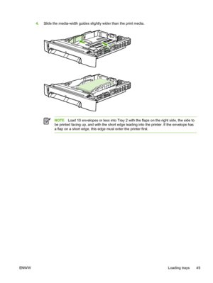 Page 61
4.Slide the media-width guides slightly wider than the print media.
NOTE Load 10 envelopes or less into Tray 2 with the flaps on the right side, the side to
be printed facing up, and with the short edge leading into the printer. If the envelope has
a flap on a short edge, this edge must enter the printer first.
ENW W Loading trays 49
 