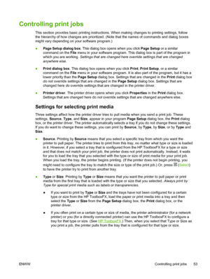 Page 65
Controlling print jobs
This section provides basic printing instructions. When making changes to printing settings, follow
the hierarchy of how changes are prioritized. (Note that the names of commands and dialog boxes
might vary depending on your software program.)
●Page Setup  dialog box . This dialog box opens when you click  Page Setup or a similar
command on the  File menu in your software program. This dialog box is part of the program in
which you are working.  Settings that are changed here...