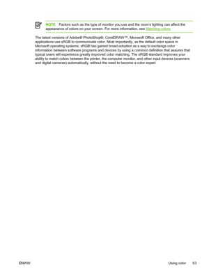 Page 75
NOTEFactors such as the type of monitor you use and the rooms lighting can affect the
appearance of colors on your screen. For more information, see 
Matching colors .
The latest versions of Adobe® PhotoShop®, CorelDRAW™, Microsoft Office, and many other
applications use sRGB to communicate color. Most importantly, as the default color space in
Microsoft operating systems, sRGB has gained broad adoption as a way to exchange color
information between software programs and devices by using a common...