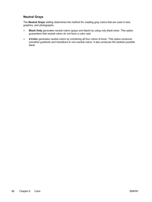 Page 78
Neutral Grays
The Neutral Grays  setting determines the method for creating gray colors that are used in text,
graphics, and photographs.
● Black Only  generates neutral colors (grays and black) by using only black toner. This option
guarantees that neutral colors do not have a color cast.
● 4-Color  generates neutral colors by combining all four colors of toner. This option produces
smoother gradients and transitions to non-neutral colors. It also produces the darkest possible
black.
66 Chapter 6...