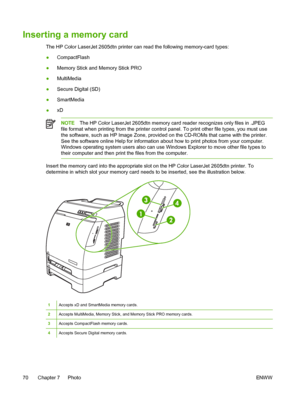 Page 82
Inserting a memory card
The HP Color LaserJet 2605dtn printer can read the following memory-card types:
●CompactFlash
● Memory Stick and Memory Stick PRO
● MultiMedia
● Secure Digital (SD)
● SmartMedia
● xD
NOTE
The HP Color LaserJet 2605dtn memory card reader recognizes only files in .JPEG
file format when printing from the printer control panel. To print other file types, you must use
the software, such as HP Image Zone, provided on the CD-ROMs that came with the printer.
See the software online Help...