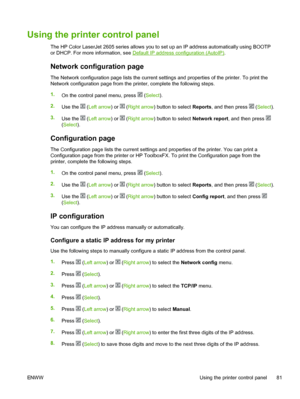 Page 93
Using the printer control panel
The HP Color LaserJet 2605 series allows you to set up an IP address automatically using BOOTP
or DHCP. For more information, see 
Default IP address configuration (AutoIP) .
Network configuration page
The Network configuration page lists the current settings and properties of the printer. To print the
Network configuration page from the printer, complete the following steps.
1.
On the control panel menu, press 
 (Select ).
2. Use the 
 (Left arrow ) or  (Right arrow )...